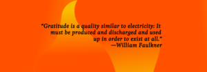 "Gratitude is a quality similar to electricity. It must be produced and discharged and used up in order to exist at all." William Faulkner